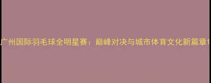 图片 广州国际羽毛球全明星赛：巅峰对决与城市体育文化新篇章1