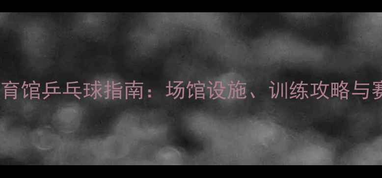 图片 广州天河体育馆乒乓球指南：场馆设施、训练攻略与赛事信息全1