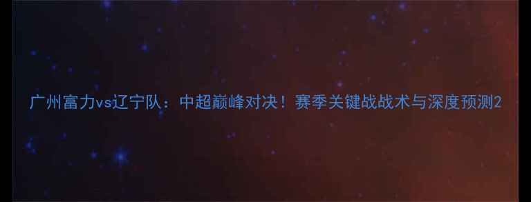图片 广州富力vs辽宁队：中超巅峰对决！赛季关键战战术与深度预测2