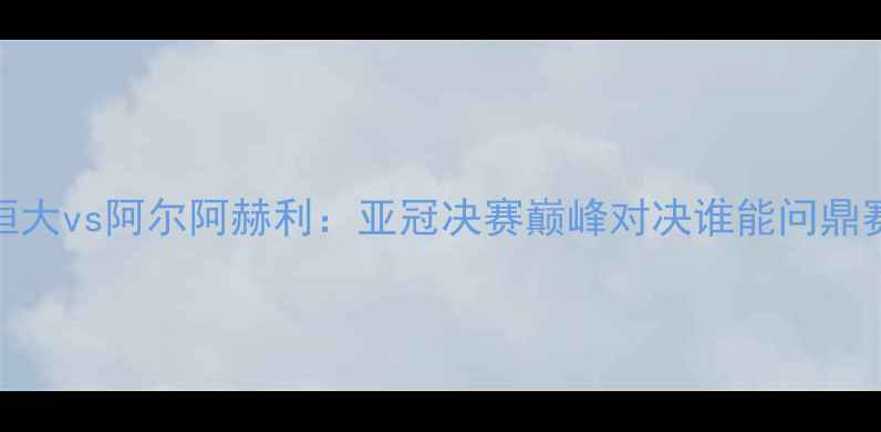 图片 广州恒大vs阿尔阿赫利：亚冠决赛巅峰对决谁能问鼎赛季？