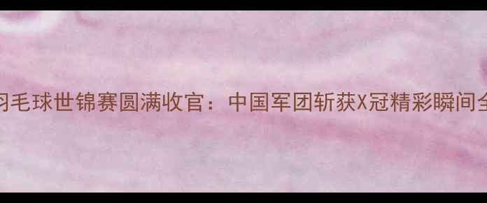 图片 广州羽毛球世锦赛圆满收官：中国军团斩获X冠精彩瞬间全回顾