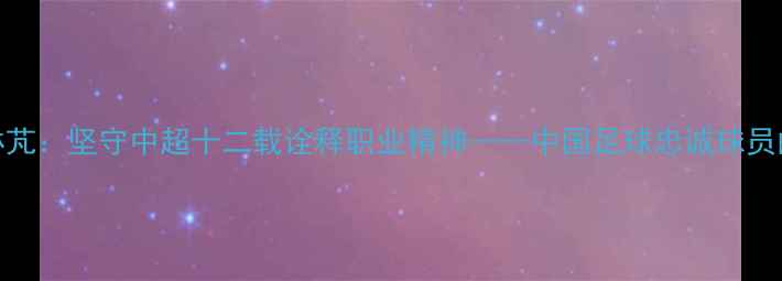 图片 广州队张琳芃：坚守中超十二载诠释职业精神——中国足球忠诚球员的典范之路
