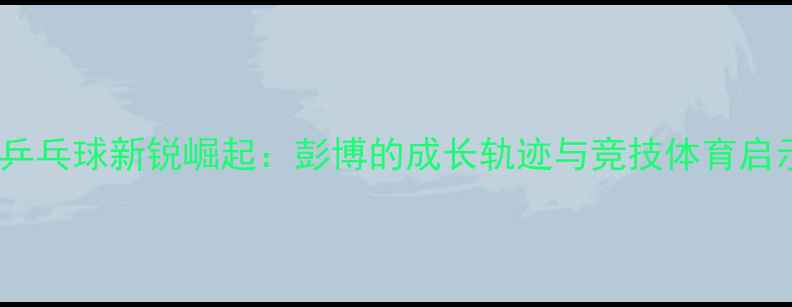 图片 广西乒乓球新锐崛起：彭博的成长轨迹与竞技体育启示录1