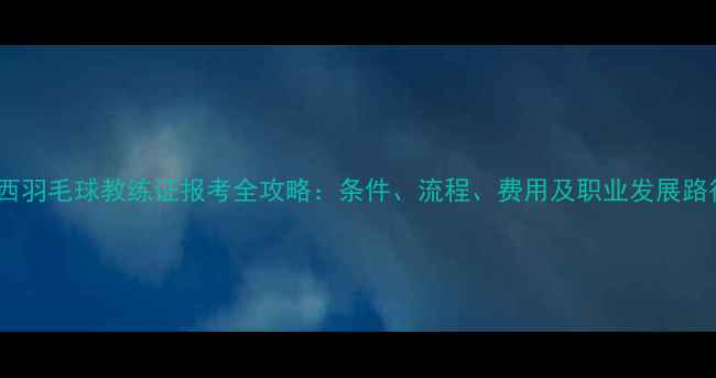 图片 广西羽毛球教练证报考全攻略：条件、流程、费用及职业发展路径2