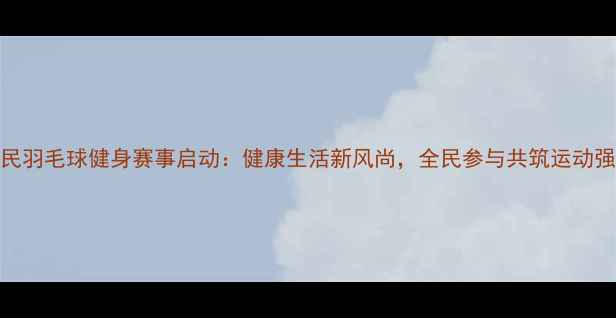 图片 度全民羽毛球健身赛事启动：健康生活新风尚，全民参与共筑运动强国梦