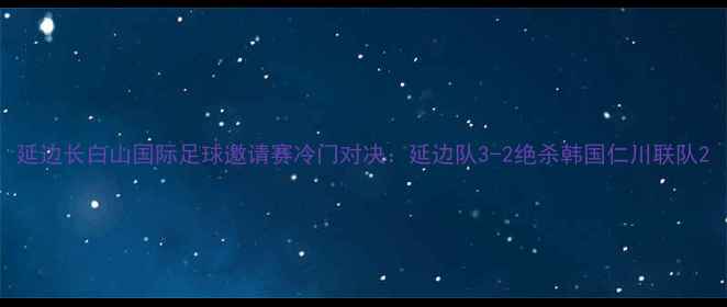 图片 延边长白山国际足球邀请赛冷门对决：延边队3-2绝杀韩国仁川联队2
