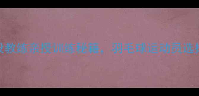 图片 张伟：15年国家队退役教练亲授训练秘籍，羽毛球运动员选拔标准与职业发展路径