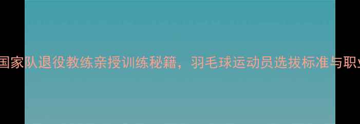 图片 张伟：15年国家队退役教练亲授训练秘籍，羽毛球运动员选拔标准与职业发展路径2