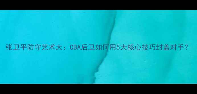 图片 张卫平防守艺术大：CBA后卫如何用5大核心技巧封盖对手？