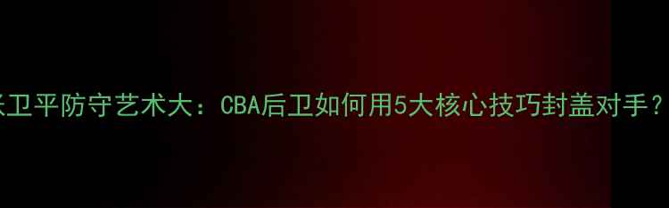 图片 张卫平防守艺术大：CBA后卫如何用5大核心技巧封盖对手？1