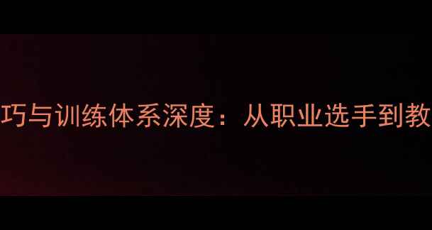 图片 张啬乒乓球教学技巧与训练体系深度：从职业选手到教学大师的进阶之路