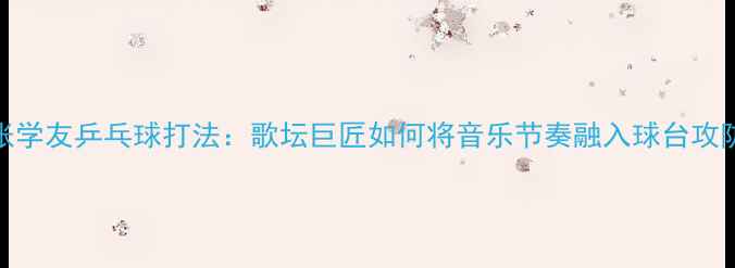 图片 张学友乒乓球打法：歌坛巨匠如何将音乐节奏融入球台攻防