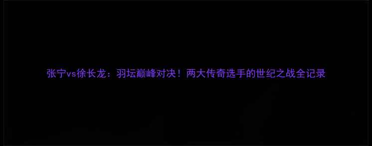 图片 张宁vs徐长龙：羽坛巅峰对决！两大传奇选手的世纪之战全记录