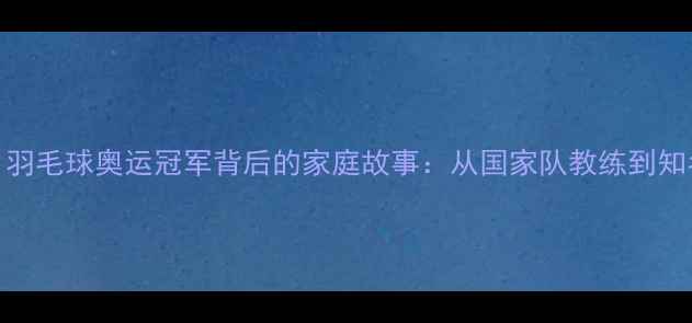 图片 张宁丈夫身份揭晓！羽毛球奥运冠军背后的家庭故事：从国家队教练到知名企业家的人生轨迹