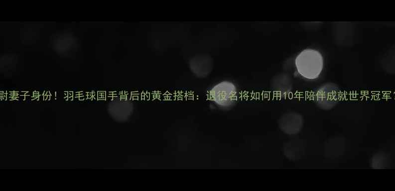 图片 张尉妻子身份！羽毛球国手背后的黄金搭档：退役名将如何用10年陪伴成就世界冠军？1