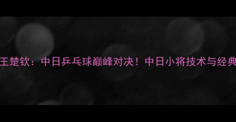 图片 张本智和VS王楚钦：中日乒乓球巅峰对决！中日小将技术与经典战役全回顾