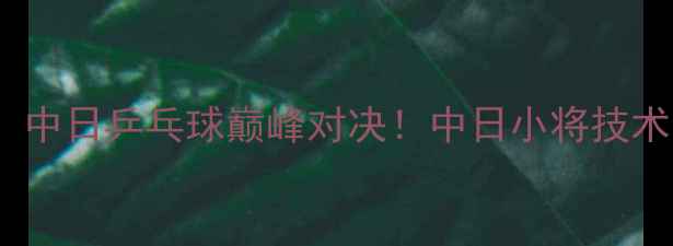 图片 张本智和VS王楚钦：中日乒乓球巅峰对决！中日小将技术与经典战役全回顾1