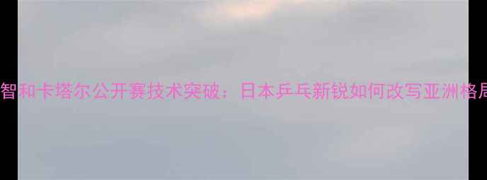 图片 张本智和卡塔尔公开赛技术突破：日本乒乓新锐如何改写亚洲格局？2