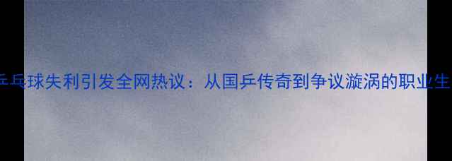 图片 张继科乒乓球失利引发全网热议：从国乒传奇到争议漩涡的职业生涯启示1