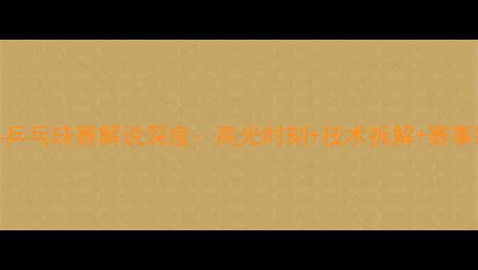 图片 张继科乒乓球赛解说深度：高光时刻+技术拆解+赛事影响全