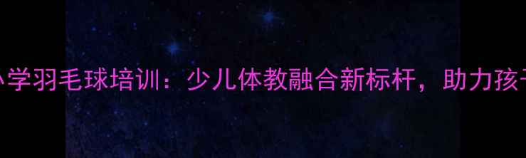 图片 德兴小学羽毛球培训：少儿体教融合新标杆，助力孩子成长