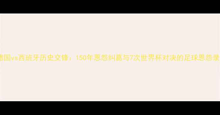 图片 德国vs西班牙历史交锋：150年恩怨纠葛与7次世界杯对决的足球恩怨录2