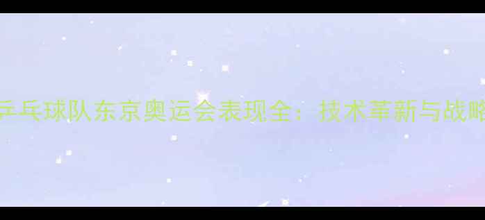 图片 德国乒乓球队东京奥运会表现全：技术革新与战略升级
