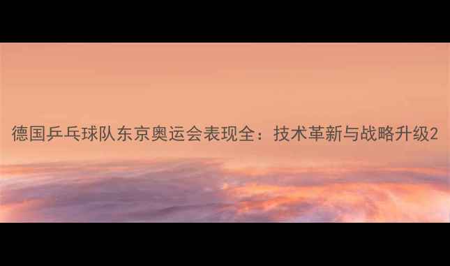 图片 德国乒乓球队东京奥运会表现全：技术革新与战略升级2