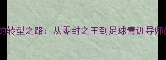 图片 德国传奇门将卡恩的转型之路：从零封之王到足球青训导师的技术与理念革新2