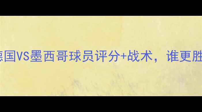 图片 德墨大战！德国VS墨西哥球员评分+战术，谁更胜一筹？🏆⚽1
