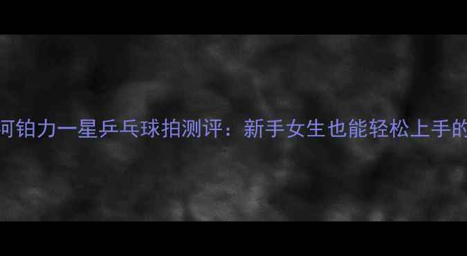 图片 必入！银河铂力一星乒乓球拍测评：新手女生也能轻松上手的国货之光
