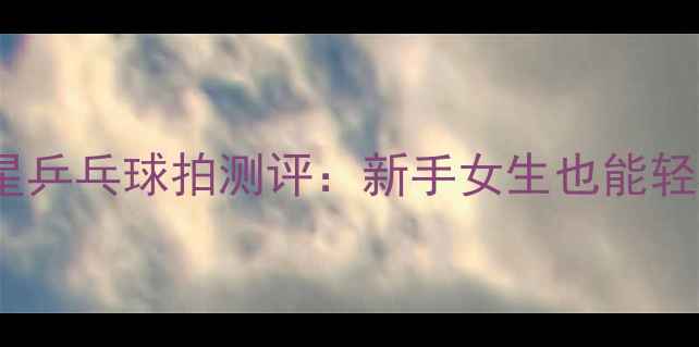 图片 必入！银河铂力一星乒乓球拍测评：新手女生也能轻松上手的国货之光1