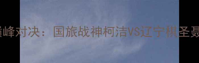 图片 必看围棋盛宴辽宁围棋国手巅峰对决：国旅战神柯洁VS辽宁棋圣聂卫平，全民热捧的世纪之战1