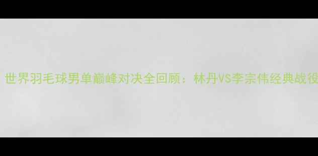 图片 必看！世界羽毛球男单巅峰对决全回顾：林丹VS李宗伟经典战役+技术