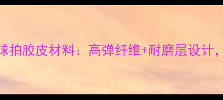 图片 必看！连环牌乒乓球拍胶皮材料：高弹纤维+耐磨层设计，进阶球友如何选？