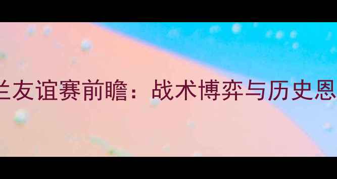 图片 意大利vs英格兰友谊赛前瞻：战术博弈与历史恩怨的巅峰对决2