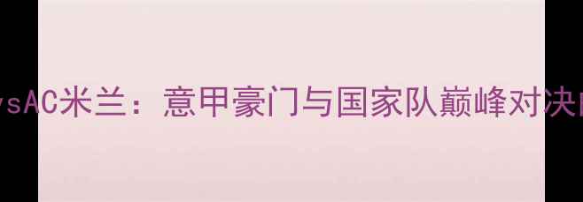 图片 意大利国家男子足球队vsAC米兰：意甲豪门与国家队巅峰对决的战术博弈与历史传承1