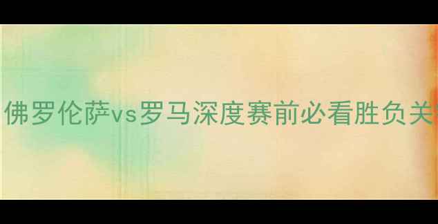 图片 意甲焦点战：佛罗伦萨vs罗马深度赛前必看胜负关键与数据分析