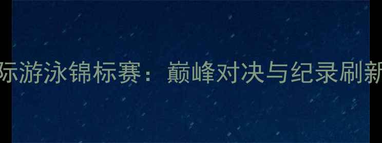 图片 成都国际游泳锦标赛：巅峰对决与纪录刷新全记录