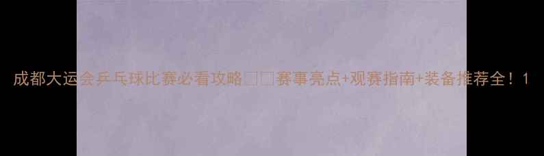 图片 成都大运会乒乓球比赛必看攻略🏓💥赛事亮点+观赛指南+装备推荐全！1