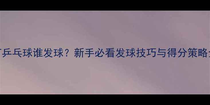 图片 打乒乓球谁发球？新手必看发球技巧与得分策略全