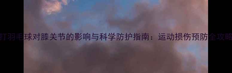 图片 打羽毛球对膝关节的影响与科学防护指南：运动损伤预防全攻略
