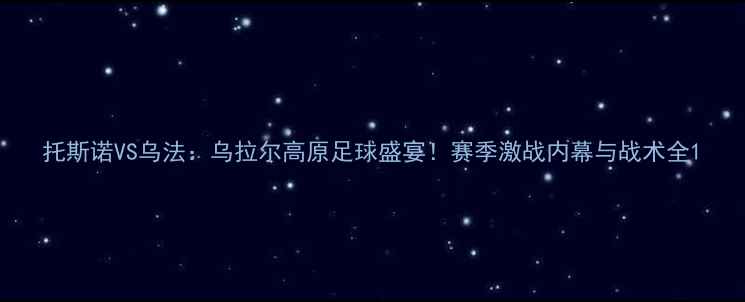 图片 托斯诺VS乌法：乌拉尔高原足球盛宴！赛季激战内幕与战术全1