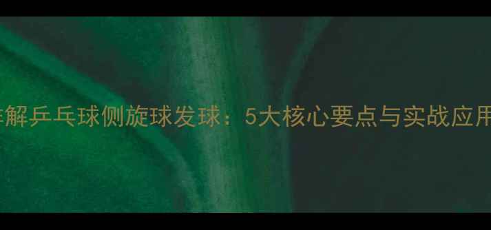 图片 技巧详解乒乓球侧旋球发球：5大核心要点与实战应用指南2