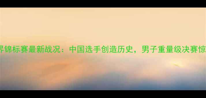 图片 拳击世界锦标赛最新战况：中国选手创造历史，男子重量级决赛惊心动魄1