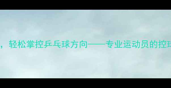 图片 掌握这5大技巧，轻松掌控乒乓球方向——专业运动员的控球方向实战指南
