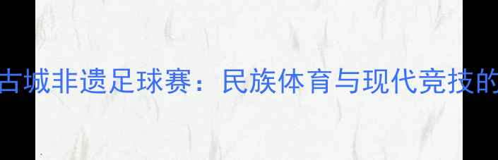 图片 探秘喀什古城非遗足球赛：民族体育与现代竞技的融合实践