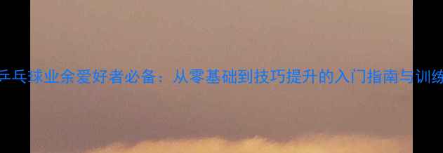 图片 揭阳乒乓球业余爱好者必备：从零基础到技巧提升的入门指南与训练方法