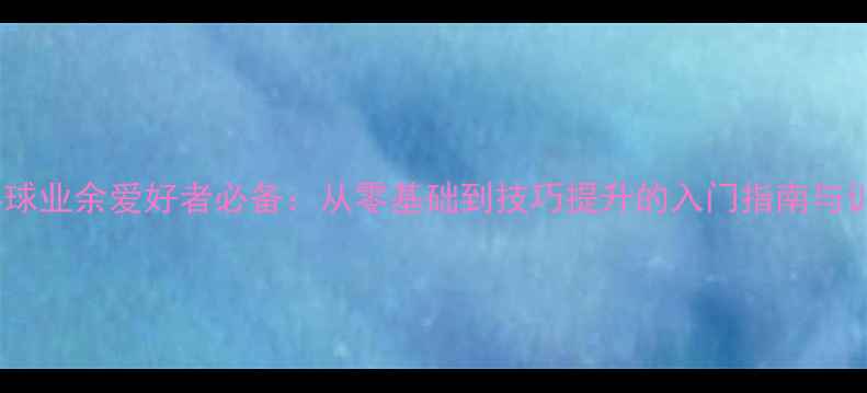 图片 揭阳乒乓球业余爱好者必备：从零基础到技巧提升的入门指南与训练方法1