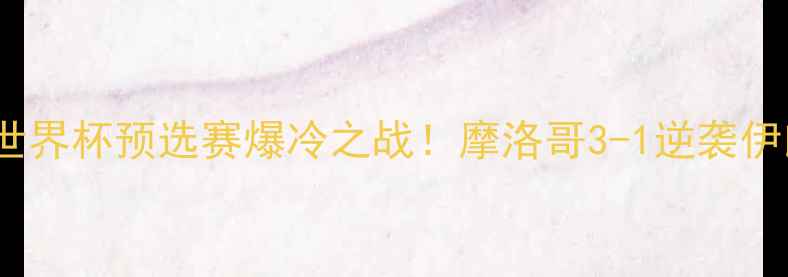 图片 摩洛哥vs伊朗国家队：世界杯预选赛爆冷之战！摩洛哥3-1逆袭伊朗的战术与奇迹时刻全1